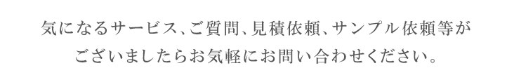 気になるサービス、ご質問、見積依頼、サンプル依頼等がございましたらお気軽にお問い合わせください。