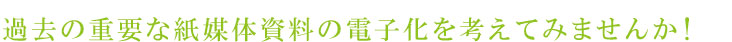 過去の重要な紙媒体資料の電子化を考えてみませんか！