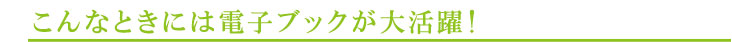 こんなときには電子ブックが大活躍！