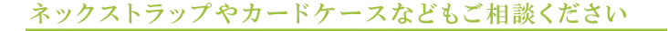 ネックストラップやカードケースなどもご相談ください