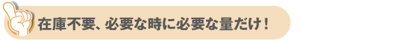 在庫不要！必要な時に必要な量だけ