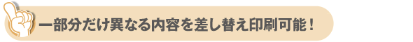 一部分だけ異なる内容を差し替え印刷可能！